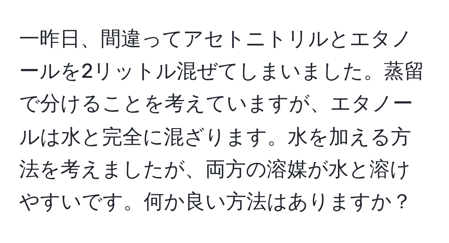 一昨日、間違ってアセトニトリルとエタノールを2リットル混ぜてしまいました。蒸留で分けることを考えていますが、エタノールは水と完全に混ざります。水を加える方法を考えましたが、両方の溶媒が水と溶けやすいです。何か良い方法はありますか？