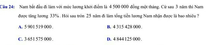 Nam bắt đầu đi làm với mức lương khởi điểm là 4 500 000 đồng một tháng. Cứ sau 3 năm thì Nam
được tăng lương 33%. Hỏi sau tròn 25 năm đi làm tổng tiền lương Nam nhận được là bao nhiêu ?
A. 5 901 519 000. B. 4 315 428 000.
C. 3 651 575 000. D. 4 844 125 000.