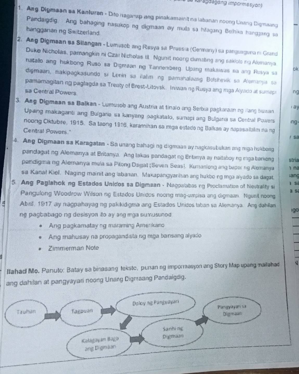 amgoageng impormasyon)
1. Arg Digmaan sa Kanluran - Dito nagansp ang pinakamaint na labanan noong Unang Digmaang
Pandaigdig. Ang bahaging nasakoping digmaan ay mula sa hilagang Belhika hanggang sa
hangganan ng Switzerland.
2. Ang Digmaan sa Silangan - Lumusob ang Rusya sa Prussia (Germany) sa pangunguna ni Grand
Duke Nicholas, pamangkin ni Czai Nicholas t. Ngunit noong dumating ang sakiolong Alemanya
hatalo ang hukbong Ruso sa Digmaan ng Tannenberg. Upang makaiwas na ang Rusya sa
ok
digmiaan, nakipagkasundo si Lenin sa ilalm ng pamahalaing Bolshevik sa Alemanya sa
pamamagitan ng paglagda sa Treaty of Brest-Litovsk. Iniwaning Rusya ang mga Alyado at sumapi
sa Central Powers. ng
3. Ang Digmaan sa Balkan - Lumusob ang Austria at tinalo ang Serbia pagkaraan ng fang buwan
r ay
Upang makaganti ang Bulgaria sa kanyang pagkatalo, sumapi ang Bulgaria sa Central Powers ing.
noong Oktubre, 1915. Sa taong 1916, karamihan sa mga estadong Balkan ay napasailalim na ng
Central Powers."
sa
4. Ang Digmaan sa Karagatan - Sa unang bahagi ng digmaan ay nagkasubukan ang mga hukbong
pandagating Alemanya at Britanya. Ang lakas pandagating Britanya ay naitaboy ng mga barkong stria
pandigma ng Alemanya mula sa Pilong Dagat (Seven Seas). Kumaniong ang baporing Alemanya 1 na
sa Kanal Kiel. Naging mainit ang labanan. Makapangyarhan ang hukbo ng mga alyado sa dagat. lang
5. Ang Paglahoking Estados Unidos sa Digmaan - Nagpalabasing Proclamation of Neutrality si  sá
a sa
Pangulong Woodrow Wilson ng Estados Unidos noong mag-umpisa ang digmaan. Ngunil noong
Abrf, 1917 ay nagpahayag ng pakkidigma ang Estados Unidos laban sa Alemanya. Ang dahilan
go
ng pagbabago ng desisyor ito ay ang mga sumusunod 
Ang pagkamatay ng maraming Amerkano
Ang mahusay na propagandista ng mga bansang alyado
Zimmerman Nole
Ilahad Mo. Panuto: Batay sa binasang tekstc, punanng impormasyon ang Story Map upang mailahad N
ang dahilan at pangyayan noong Unang Digmaang Pandaigdig.