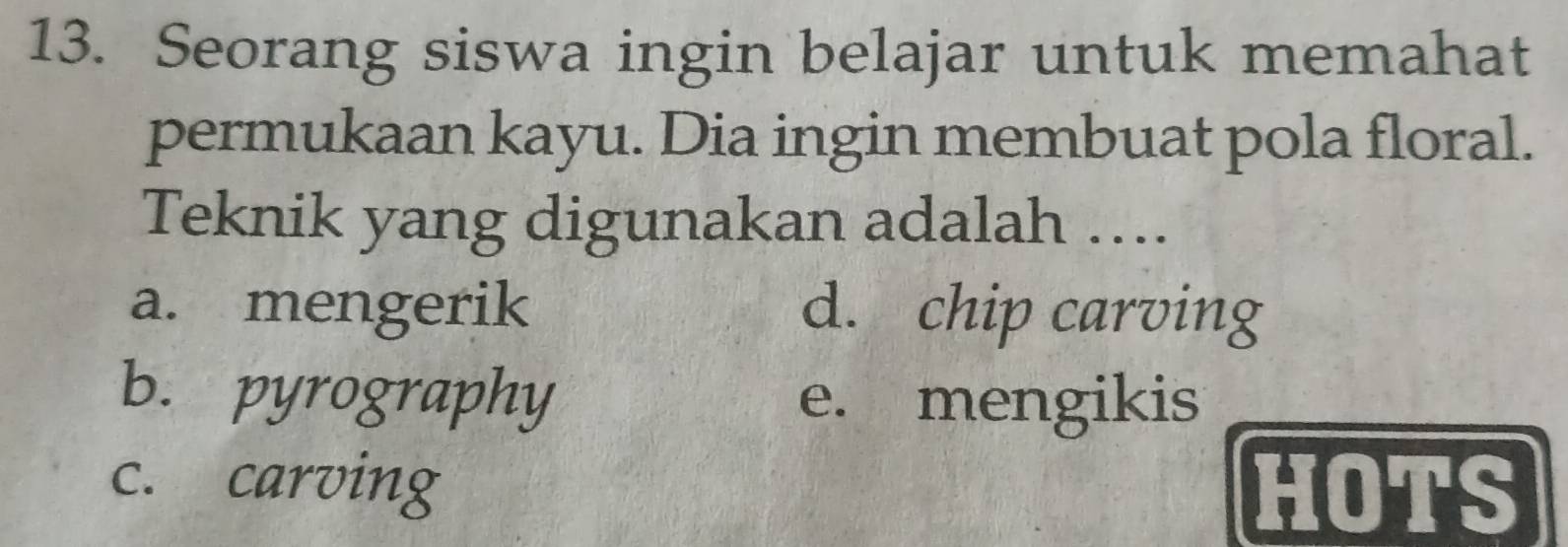 Seorang siswa ingin belajar untuk memahat
permukaan kayu. Dia ingin membuat pola floral.
Teknik yang digunakan adalah …...
a. mengerik d. chip carving
b. pyrography e. mengikis
c. carving HOTS