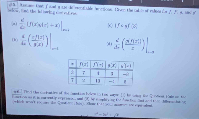 #5. Assume that f and g are differentiable functions. Given the table of values for f, f', g, and
below, find the following derivatives: g'
(a)  d/dx (f(x)g(x)+x)|_x=7 (c) (fcirc g)'(3)
(b)  d/dx ( xf(x)/g(x) )|_x=3 (d)  d/dx ( g(f(x))/x ) |
#6. Find the derivative of the function below in two ways: (1) by using the Quotient Rule on the
function as it is currently expressed, and (2) by simplifying the function first and then differentiating
(which won’t require the Quotient Rule). Show that your answers are equivalent.
C x^4-5x^3+sqrt(x)