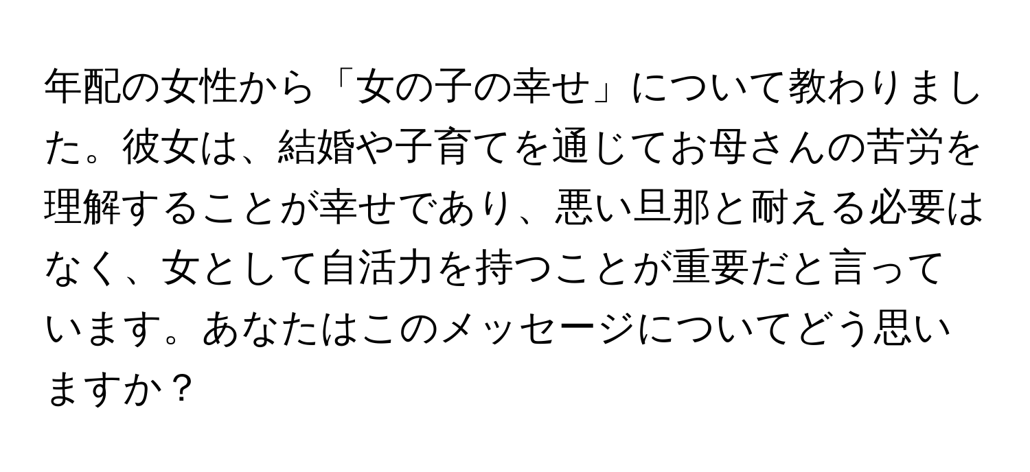 年配の女性から「女の子の幸せ」について教わりました。彼女は、結婚や子育てを通じてお母さんの苦労を理解することが幸せであり、悪い旦那と耐える必要はなく、女として自活力を持つことが重要だと言っています。あなたはこのメッセージについてどう思いますか？