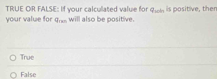 TRUE OR FALSE: If your calculated value for q_soln is positive, then
your value for q_rxn will also be positive.
True
False