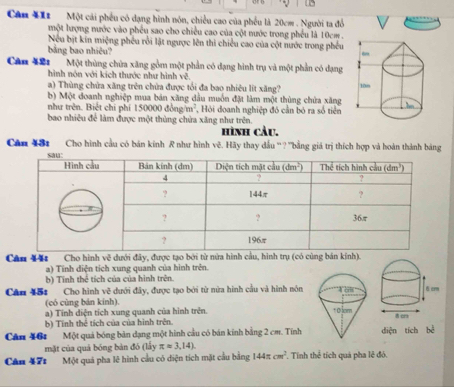 Căn 111  Một cải phếu có dạng hình nón, chiều cao của phếu là 20cm . Người ta đổ
một lượng nước vào phêu sao cho chiều cao của cội nước trong phếu là 10cm .
Nếu bịt kin miệng phêu rồi lật ngược lên thi chiều cao của cột nước trong phêu
bảng bao nhiêu?
Cân 421 Một thùng chừa xăng gồm một phần có dạng hình trụ và một phần có dạng
hình nón với kích thước như hình vệ
a) Thùng chứa xăng trên chứa được tổi đa bao nhiêu lít xăng? 
b) Một doanh nghiệp mua bản xăng dầu muồn đặt làm một thùng chứa xăng
như trên. Biết chi phí 150000 đồng/m²,  Hỏi doanh nghiệp đó cần bỏ ra số tiền
bao nhiêu để làm được một thùng chứa xăng như trên.
hình càu.
Căn 431 Cho hình cầu có bán kinh R như hình vẽ. Hãy thay dấu '' ? ''bằng giá trị thích hợp và hoàn thành bảng
Cân Xăt Cho hình về dưới đây, được tạo bởi từ nửa hình cầu, hình trụ (có cùng bán kịnh).
a) Tinh diện tích xung quanh của hình trên.
b) Tính thể tích của của hình trên.
Căn 451 Cho hình về dưới đây, được tạo bởi từ nửa hình cầu và hình nôn
(có cùng bán kính).
a) Tính diện tích xung quanh của hình trên.
b) Tính thể tích của của hình trên. 
Căn 46:  Một quả bóng bản dạng một hình cầu có bán kinh bằng 2 cm. Tínhdiện tích bể
mặt của quả bóng bàn đó (lấy π approx 3,14).
Cân 171 Một quả pha lê hình cầu có diện tích mặt cầu bằng 144π cm^2. Tinh thể tích quả pha lê đó.