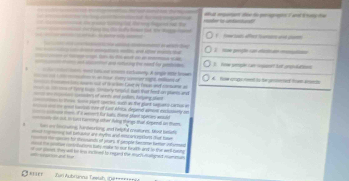 a   i ae  wan e  he r on a and mnd an te rap  what rpurten diso do genegragins 7 an s mets the
fut w o   e w g   a e   e ad Auc     e    readon ts cndnsond ?
td  e cntotion, te goee fusleing ted. Whe teny tae ent nad. thee
e o cnl orminat, ther fring too te Gafy fet tat, the doggy lewent
1. fmw sats afflect humens at graem
Sl et w cn ton dttfor vansst cmbioments or whinth they
te   iing tnt te aegons wetes, at offee mony that X  Hoe gergle can efintiun mmptions
a t aton on Sasage arga. Sa do tos wort do en ensmana af e
sol ain tomy and ducamites and raturing th need for pobiaies 3. Ho perple car ropgnet Sot gepulattions
 c fac ren  oe rest tats oot invents sachamery. A single litle forwe
Socen ont 1000 contocatoon io an teour. Fory sormer sight milleams of 4. Now crops reed to the gestected fren asents
eon temes ton oere oul of t aclen Cave by Treas and comarer as
tch o 100 coo of lying togs. Semtorly hipfull, buts that feed on planes and
sn reporiony sproders of seants and pollen, heping plant
nes to tire. Somn plant specles, such as the glant saguard cactuas in
and the grest tasios tree of East Africas depend alment exclusivey on
mist is poliooue them. If it weent for bats these plant species would
cmay on out, in sns tanming oher lving things that depend on them.
lias on besnuning, handeorking, and helpful creatures. Most betiefs
ssl iignening but twhator are myths and misconceptions that have
Houted the speses for thousands of years. If people become better informed
sout the pesitive contributions hats make to our health and to the well-baing
of our glanes, they will be less inclined to regard the much-maligned mammalls
wnth cespition and lur
AESET  Zuri Aubrianna Tawiah, (D#+******