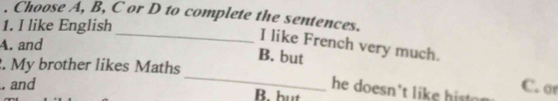 Choose A, B, C or D to complete the sentences.
1. I like English
A. and
_I like French very much.
B. but
_
. My brother likes Maths
. and B. but
he doesn't like hit .
C. o