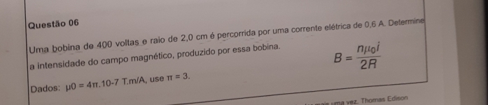 Uma bobina de 400 voltas e raio de 2,0 cm é percorrida por uma corrente elétrica de 0,6 A. Determine 
a intensidade do campo magnético, produzido por essa bobina.
B=frac nmu _0i2R
Dados: mu O=4π .10-7T.m/A , use π =3. 
m a v ez. Thomas Edison