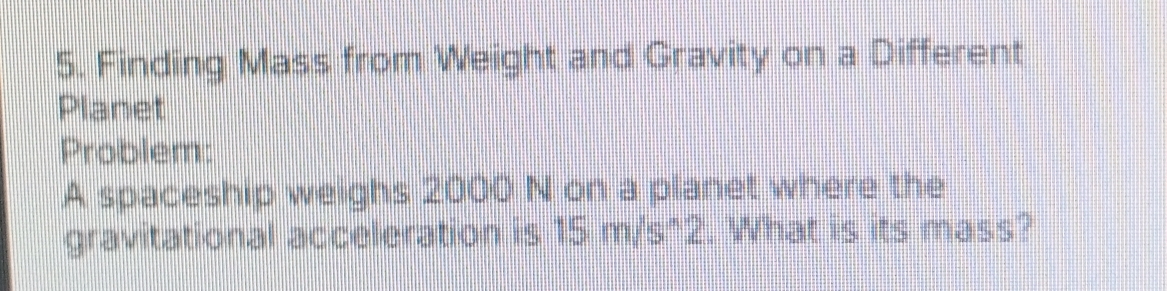 Finding Mass from Weight and Gravity on a Different 
Planet 
Problem: 
A spaceship weighs 2000 N on a planet where the 
gravitational acceleration is 15 m/s^2. What is its mass?