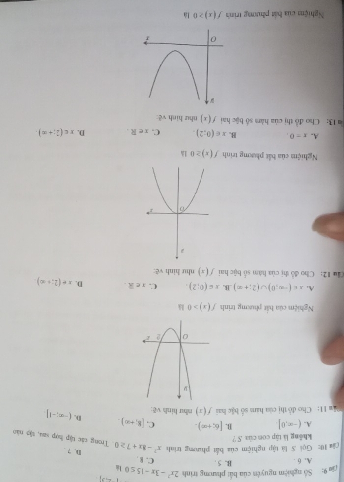 (-2,3). 
(ậu 9: Số nghiệm nguyên của bất phương trình 2x^2-3x-15≤ 0 là
A. 6. B. 5.
C. 8.
D. 7.
Lâu 10: Gọi S là tập nghiệm của bất phương trình x^2-8x+7≥ 0. Trong các tập hợp sau, tập nào
không lả tập con của S ?
A. (-∈fty ;0]. B. [6;+∈fty ). C. [8;+∈fty ). D. (-∈fty ;-1]. 
Câu 11: Cho đồ thị của hàm số bậc hai f(x) như hình vẽ:
Nghiệm của bất phương trình f(x)>0 là
A. x∈ (-∈fty ;0)∪ (2;+∈fty ) .B. x∈ (0;2). C. x∈ R. D. x∈ (2;+∈fty ). 
Câu 12: Cho đồ thị của hàm số bậc hai f(x) như hình vẽ:
Nghiệm của bất phương trinh f(x)≥ 0 là
A. x=0. B. x∈ (0;2). C. x∈ R. D. x∈ (2;+∈fty ). 
13: Cho đồ thị của hàm số bậc hai f(x) như hình vẽ:
Nghiệm của bất phương trình f(x)≥ 0 là