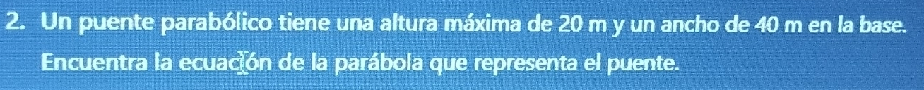 Un puente parabólico tiene una altura máxima de 20 m y un ancho de 40 m en la base. 
Encuentra la ecuación de la parábola que representa el puente.