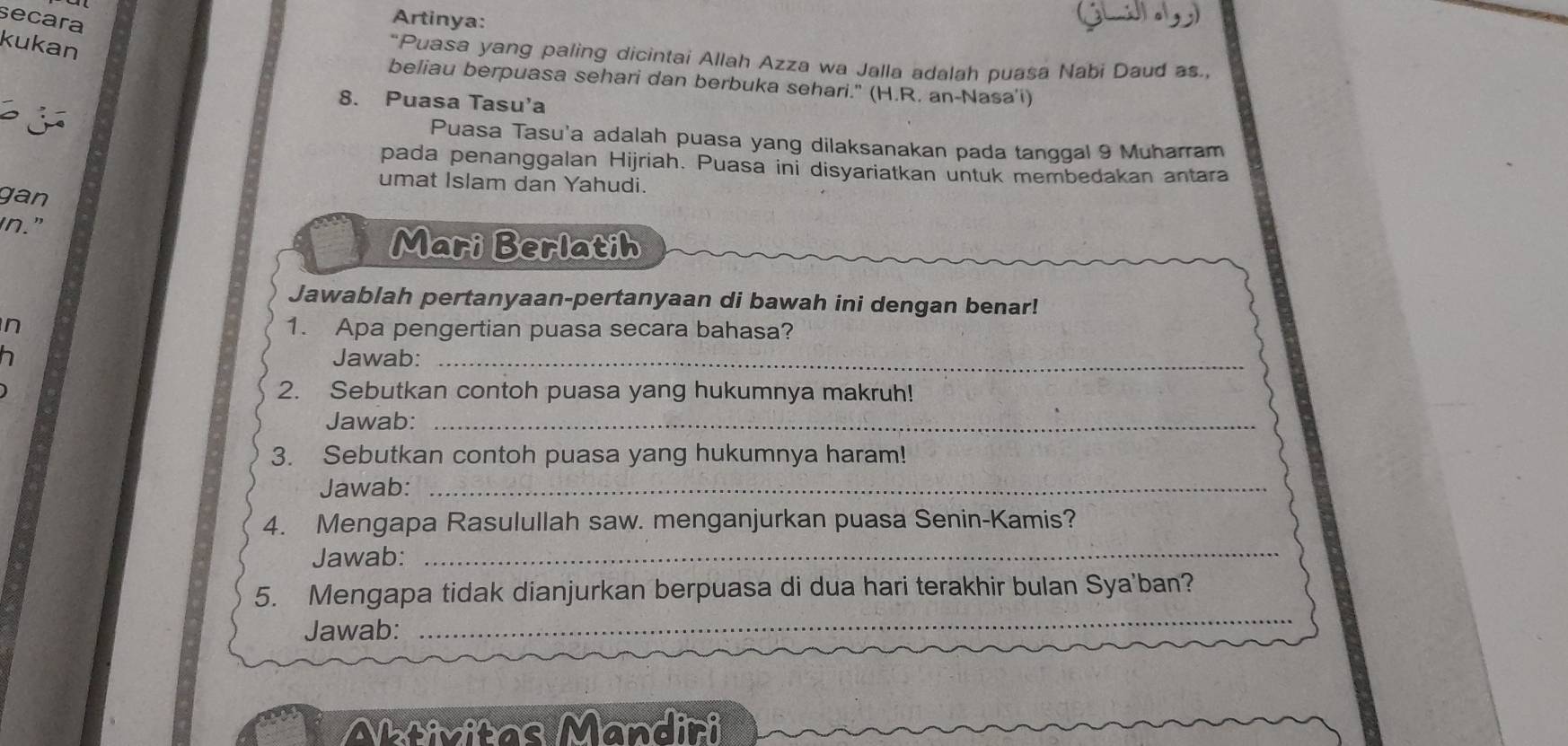 secara 
Artinya: 
kukan 
“Puasa yang paling dicintai Allah Azza wa Jalla adalah puasa Nabi Daud as., 
beliau berpuasa sehari dan berbuka sehari." (H.R. an-Nasa'i) 
8. Puasa Tasu'a 
Puasa Tasu'a adalah puasa yang dilaksanakan pada tanggal 9 Muharram 
pada penanggalan Hijriah. Puasa ini disyariatkan untuk membedakan antara 
umat Islam dan Yahudi. 
gan 
in." 
Mari Berlatih 
Jawablah pertanyaan-pertanyaan di bawah ini dengan benar! 
n 1. Apa pengertian puasa secara bahasa? 
Jawab:_ 
2. Sebutkan contoh puasa yang hukumnya makruh! 
Jawab:_ 
3. Sebutkan contoh puasa yang hukumnya haram! 
Jawab:_ 
4. Mengapa Rasulullah saw. menganjurkan puasa Senin-Kamis? 
Jawab:_ 
_ 
5. Mengapa tidak dianjurkan berpuasa di dua hari terakhir bulan Sya'ban? 
Jawab:_ 
Aativitas Mandiri