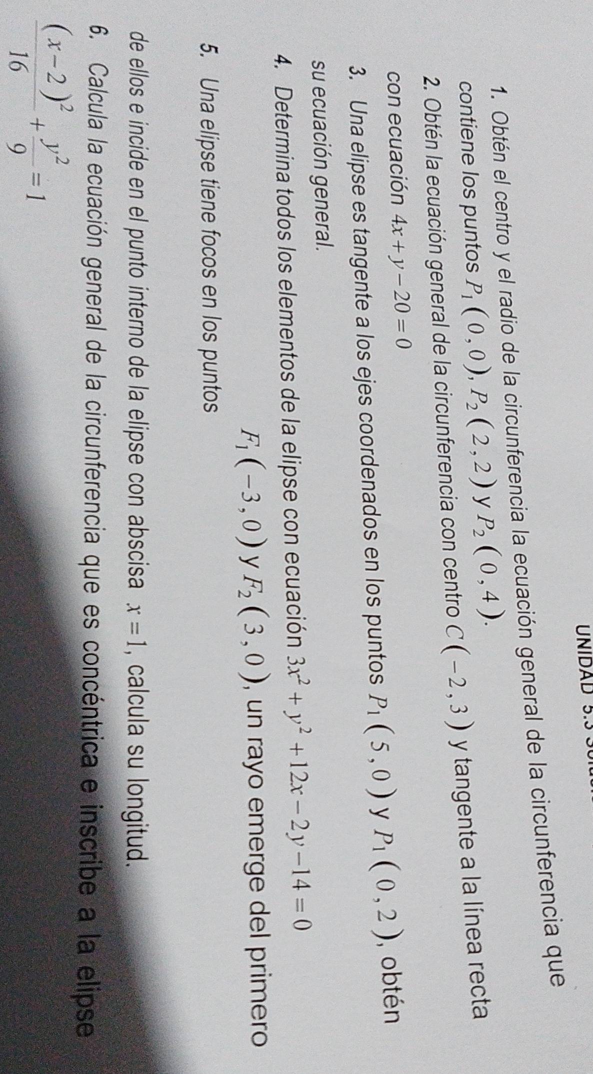 UNIDAD 5.3 
1. Obtén el centro y el radio de la circunferencia la ecuación general de la circunferencia que 
contiene los puntos P_1(0,0), P_2(2,2) y P_2(0,4). 
2. Obtén la ecuación general de la circunferencia con centro C(-2,3) y tangente a la línea recta 
con ecuación 4x+y-20=0
3. Una elipse es tangente a los ejes coordenados en los puntos P_1(5,0) y P_1(0,2) , obtén 
su ecuación general. 
4. Determina todos los elementos de la elipse con ecuación 3x^2+y^2+12x-2y-14=0
F_1(-3,0) y F_2(3,0) , un rayo emerge del primero 
5. Una elipse tiene focos en los puntos 
de ellos e incide en el punto interno de la elipse con abscisa x=1 , calcula su longitud. 
6. Calcula la ecuación general de la circunferencia que es concéntrica e inscribe a la elipse
frac (x-2)^216+ y^2/9 =1