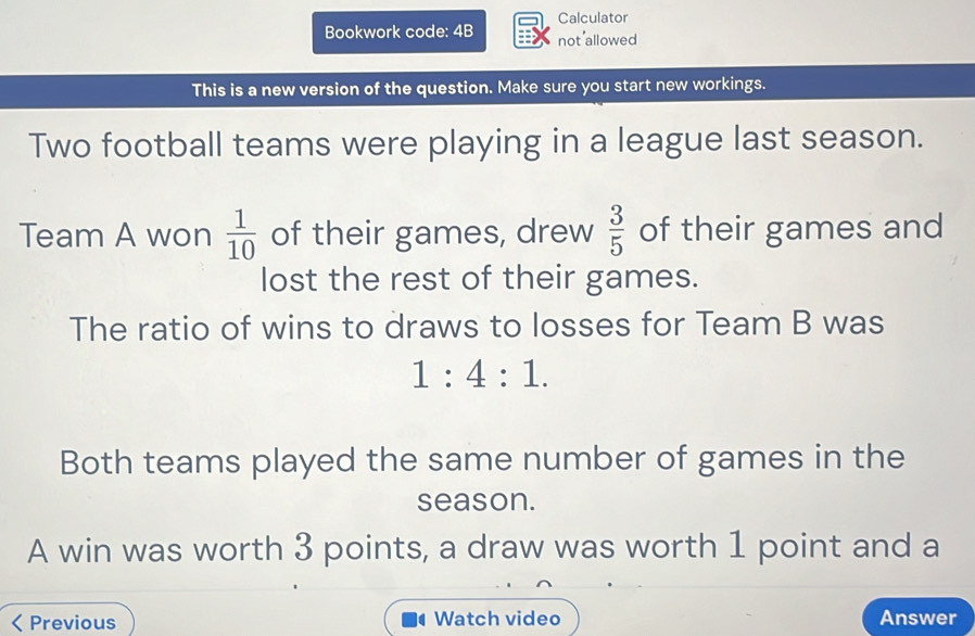 Calculator 
Bookwork code: 4B not allowed 
This is a new version of the question. Make sure you start new workings. 
Two football teams were playing in a league last season. 
Team A won  1/10  of their games, drew  3/5  of their games and 
lost the rest of their games. 
The ratio of wins to draws to losses for Team B was
1:4:1. 
Both teams played the same number of games in the 
season. 
A win was worth 3 points, a draw was worth 1 point and a 
< Previous Watch video Answer