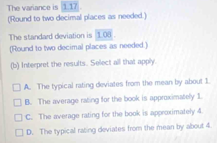 The variance is 1.17.
(Round to two decimal places as needed.)
The standard deviation is 1.08.
(Round to two decimal places as needed.)
(b) Interpret the results. Select all that apply.
A. The typical rating deviates from the mean by about 1
B. The average rating for the book is approximately 1.
C. The average rating for the book is approximately 4.
D. The typical rating deviates from the mean by about 4.