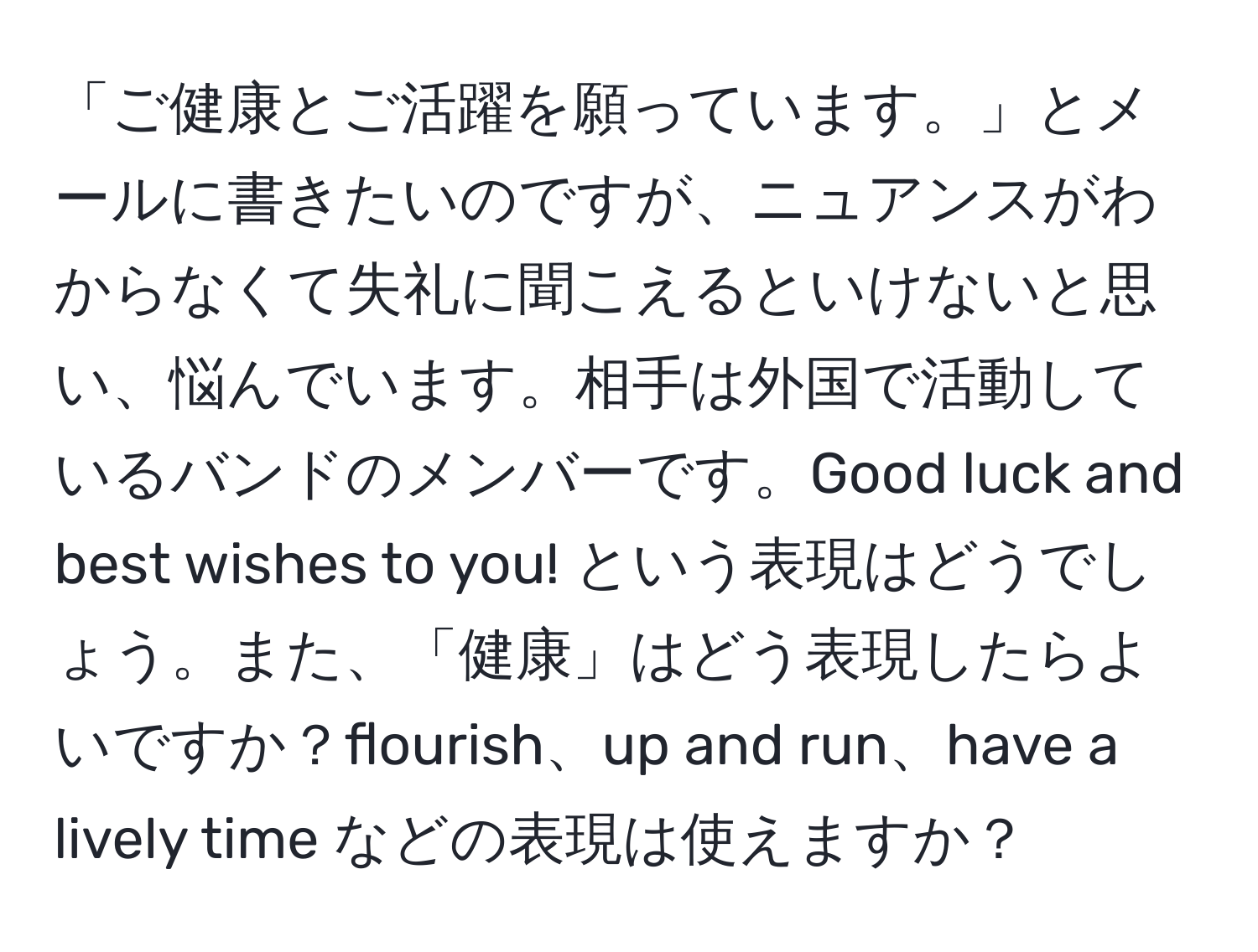 「ご健康とご活躍を願っています。」とメールに書きたいのですが、ニュアンスがわからなくて失礼に聞こえるといけないと思い、悩んでいます。相手は外国で活動しているバンドのメンバーです。Good luck and best wishes to you! という表現はどうでしょう。また、「健康」はどう表現したらよいですか？flourish、up and run、have a lively time などの表現は使えますか？