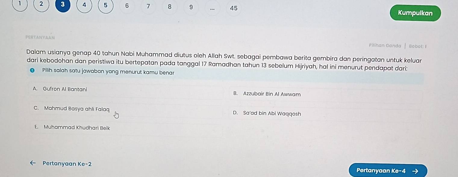 1 2 3 4 5 6 7 8 9 … 45
Kumpulkan
PERTANYAAN
Pilihan Ganda Bobot: 1
Dalam usianya genap 40 tahun Nabi Muhammad diutus oleh Allah Swt. sebagai pembawa berita gembira dan peringatan untuk keluar
dari kebodohan dan peristiwa itu bertepatan pada tanggal 17 Ramadhan tahun 13 sebelum Hijriyah, hal ini menurut pendapat dari:
Pilih salah satu jawaban yang menurut kamu benar
A. Gufron Al Bantani B. Azzubair Bin Al Awwam
C. Mahmud Basya ahli Falaq D. Sa’ad bin Abi Waqqosh
E. Muhammad Khudhari Beik
Pertanyaan Ke -2
Pertanyaan Ke -4