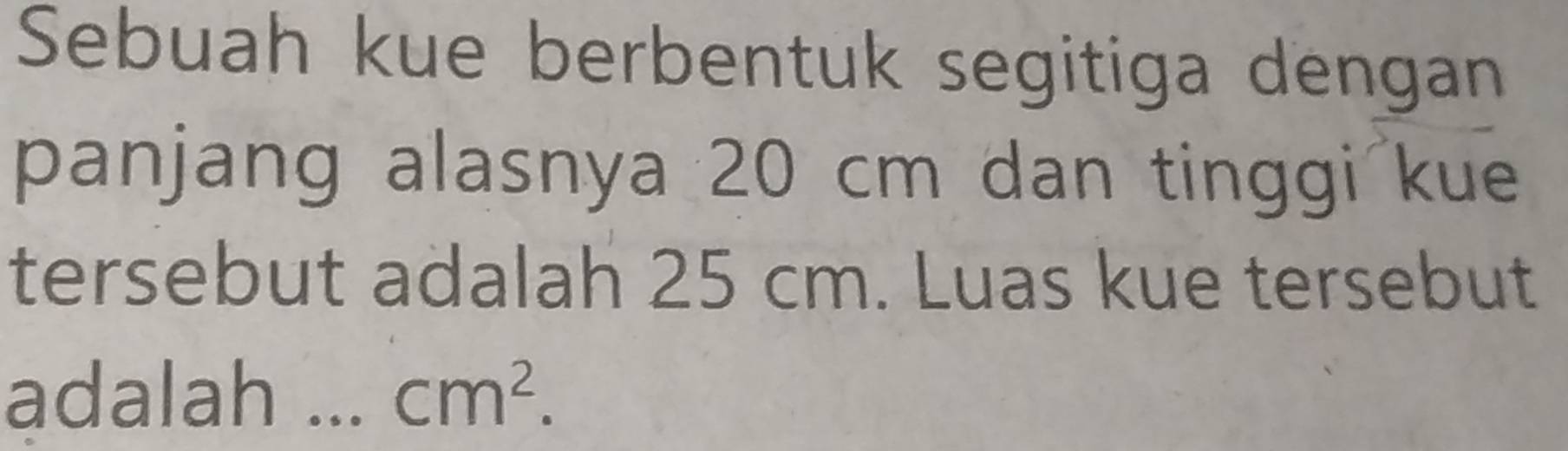 Sebuah kue berbentuk segitiga dengan 
panjang alasnya 20 cm dan tinggi kue 
tersebut adalah 25 cm. Luas kue tersebut 
adalah ... cm^2.