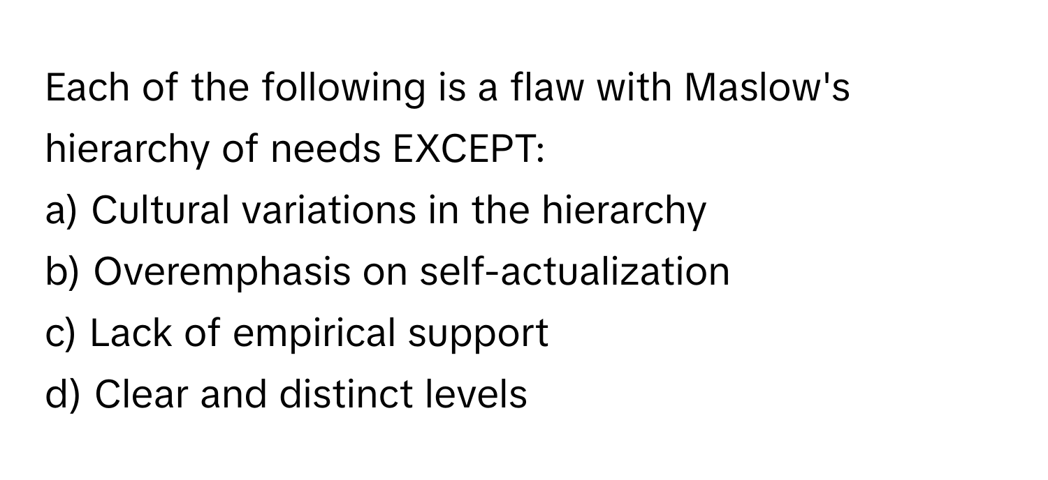 Each of the following is a flaw with Maslow's hierarchy of needs EXCEPT:

a) Cultural variations in the hierarchy
b) Overemphasis on self-actualization
c) Lack of empirical support
d) Clear and distinct levels