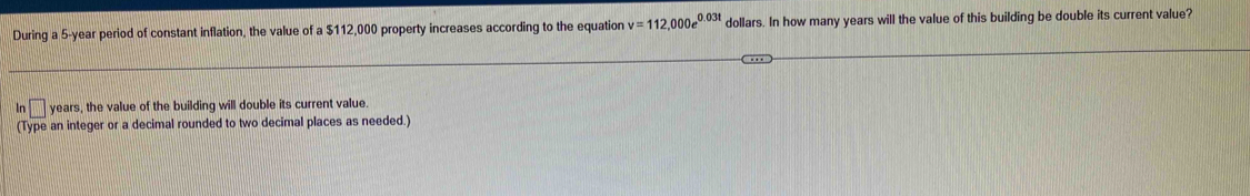 During a 5-year period of constant inflation, the value of a $112,000 property increases according to the equation v=112,000e^(0.03t) dollars. In how many years will the value of this building be double its current value? 
In years, the value of the building will double its current value. 
(Type an integer or a decimal rounded to two decimal places as needed.)