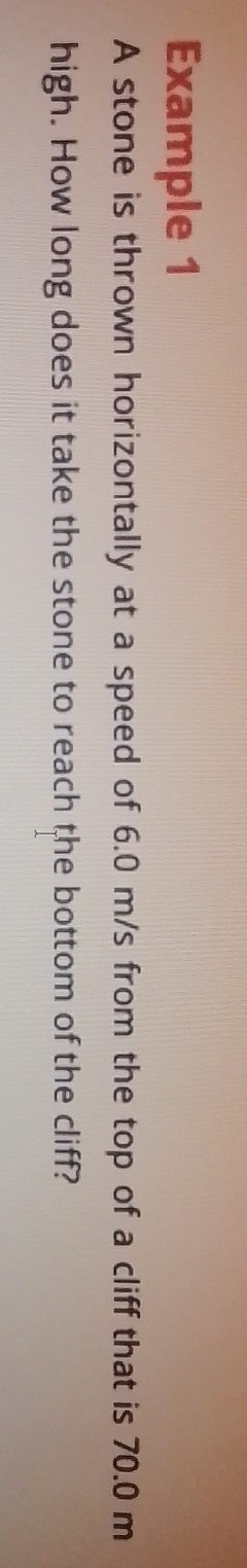 Example 1 
A stone is thrown horizontally at a speed of 6.0 m/s from the top of a cliff that is 70.0 m
high. How long does it take the stone to reach the bottom of the cliff?