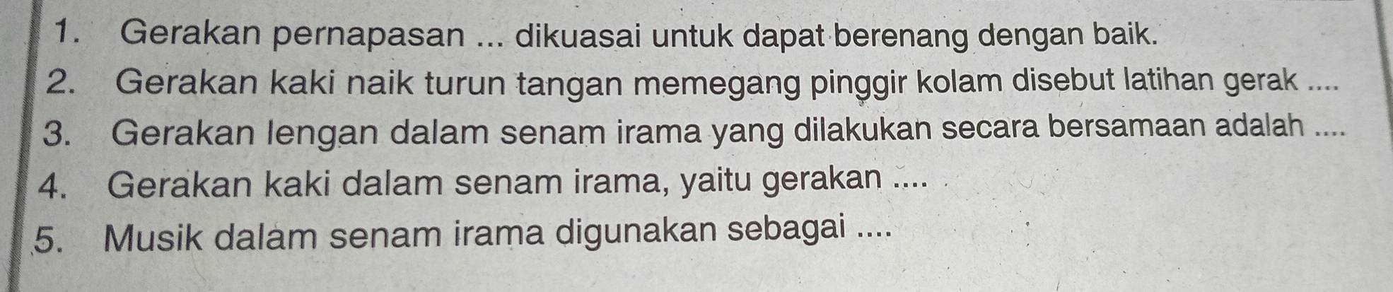 Gerakan pernapasan ... dikuasai untuk dapat berenang dengan baik. 
2. Gerakan kaki naik turun tangan memegang pinggir kolam disebut latihan gerak .... 
3. Gerakan lengan dalam senam irama yang dilakukan secara bersamaan adalah .... 
4. Gerakan kaki dalam senam irama, yaitu gerakan .... 
5. Musik dalam senam irama digunakan sebagai ....