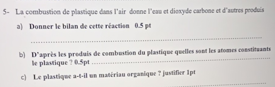 5- La combustion de plastique dans l’air donne l’eau et dioxyde carbone et d’autres produis 
a) Donner le bilan de cette réaction 0.5 pt
_ 
b D^, après les produis de combustion du plastique quelles sont les atomes constituants 
le plastique ? 0.5pt
_ 
_ 
c) Le plastique a-t-il un matériau organique ? justifier 1pt