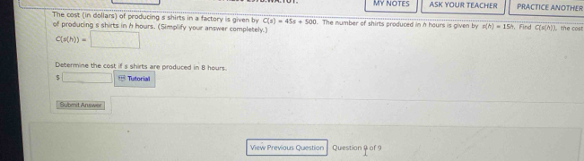 MY NOTES ASK YOUR TEACHER PRACTICE ANOTHER 
The cost (in dollars) of producing s shirts in a factory is given by C(s)=45s+500 The number of shirts produced in h hours is given by p(h)=15h ， Find C(s(A)) the cost 
of producing s shirts in h hours. (Simplify your answer completely.)
C(s(h))=□
Determine the cost if s shirts are produced in 8 hours. 
5 □ Tutorial 
Submit Answer 
View Previous Question Question & of 9