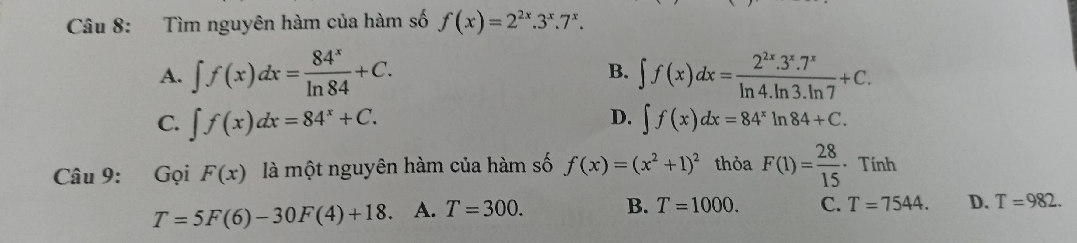 Tìm nguyên hàm của hàm số f(x)=2^(2x).3^x.7^x.
A. ∈t f(x)dx= 84^x/ln 84 +C. ∈t f(x)dx= (2^(2x).3^x.7^x)/ln 4.ln 3.ln 7 +C. 
B.
D.
C. ∈t f(x)dx=84^x+C. ∈t f(x)dx=84^xln 84+C. 
Câu 9: Gọi F(x) là một nguyên hàm của hàm số f(x)=(x^2+1)^2 thỏa F(1)= 28/15  · Tính
T=5F(6)-30F(4)+18. A. T=300.
B. T=1000. C. T=7544. D. T=982.