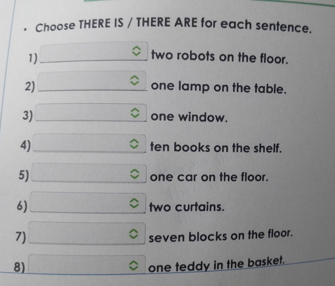 Choose THERE IS / THERE ARE for each sentence. 
1) _  two robots on the floor. 
2) □ one lamp on the table. 
3) □ C □ one window. 
4) □. ten books on the shelf. 
5) □ sqrt() one car on the floor. 
6) □ two curtains. 
v 
7) □ ≤slant seven blocks on the floor. 
8) □ one teddy in the basket.