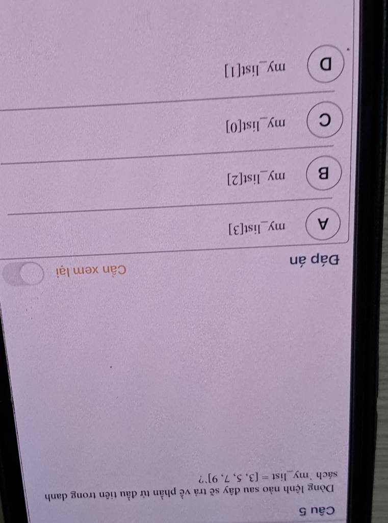 Dòng lệnh nào sau đây sẽ trả về phần tử đầu tiên trong danh
sách `my_list =[3,5,7,9]^. ?
Cần xem lại
Đáp án
A m y_ li st[3]
B my _ ist[2]
C my_ list[0] _
D my_ list[1] _