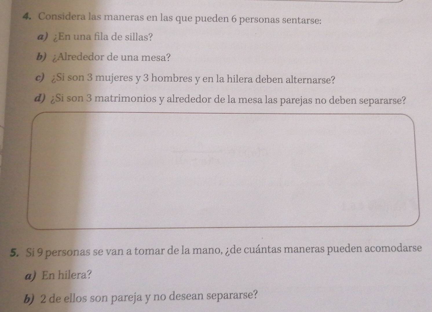 Considera las maneras en las que pueden 6 personas sentarse: 
@) ¿En una fila de sillas? 
b) ¿Alrededor de una mesa? 
c) ¿Si son 3 mujeres y 3 hombres y en la hilera deben alternarse? 
d) ¿Si son 3 matrimonios y alrededor de la mesa las parejas no deben separarse? 
5. Si 9 personas se van a tomar de la mano, ¿de cuántas maneras pueden acomodarse 
a) En hilera? 
b) 2 de ellos son pareja y no desean separarse?