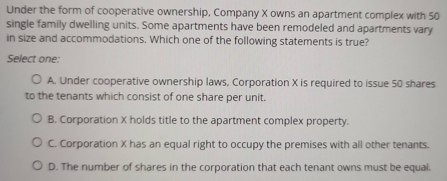 Under the form of cooperative ownership, Company X owns an apartment complex with 50
single family dwelling units. Some apartments have been remodeled and apartments vary
in size and accommodations. Which one of the following statements is true?
Select one:
A. Under cooperative ownership laws, Corporation X is required to issue 50 shares
to the tenants which consist of one share per unit.
B. Corporation X holds title to the apartment complex property.
C. Corporation X has an equal right to occupy the premises with all other tenants.
D. The number of shares in the corporation that each tenant owns must be equal.