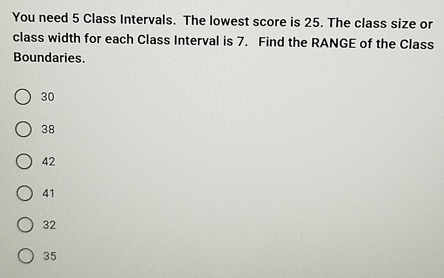 You need 5 Class Intervals. The lowest score is 25. The class size or
class width for each Class Interval is 7. Find the RANGE of the Class
Boundaries.
30
38
42
41
32
35