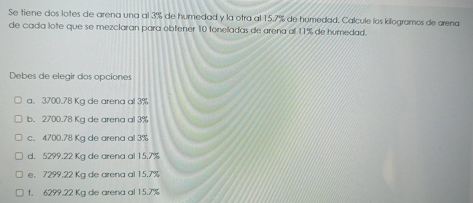 Se tiene dos lotes de arena una al 3% de humedad y la otra al 15.7% de humedad. Calcule los kilogramos de arena
de cada lote que se mezclaran para obtener 10 toneladas de arena al 11% de humedad.
Debes de elegir dos opciones
a. 3700.78 Kg de arena al 3%
b. 2700.78 Kg de arena al 3%
c. 4700.78 Kg de arena al 3%
d. 5299.22 Kg de arena al 15.7%
e. 7299.22 Kg de arena al 15.7%
f. 6299.22 Kg de arena al 15.7%