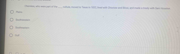 Cherokee, who were part of the _culture, moved to Texas in 1832, lived with Choctaw and Biloxi, and made a treaty with Sam Houston.
Plains
Southwestern
Southeastern
Gulf