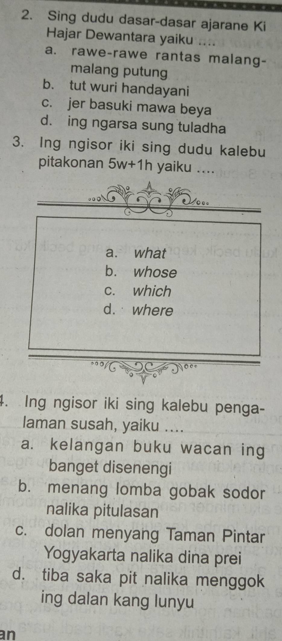 Sing dudu dasar-dasar ajarane Ki
Hajar Dewantara yaiku ....
a. rawe-rawe rantas malang-
malang putung
b. tut wuri handayani
c. jer basuki mawa beya
d. ing ngarsa sung tuladha
3. Ing ngisor iki sing dudu kalebu
pitakonan 5w+1h yaiku ....
a. what
b. whose
c. which
d. where
4. Ing ngisor iki sing kalebu penga-
laman susah, yaiku ....
a. kelangan buku wacan ing
banget disenengi
b. menang lomba gobak sodor
nalika pitulasan
c. dolan menyang Taman Pintar
Yogyakarta nalika dina prei
d. tiba saka pit nalika menggok
ing dalan kang lunyu
an