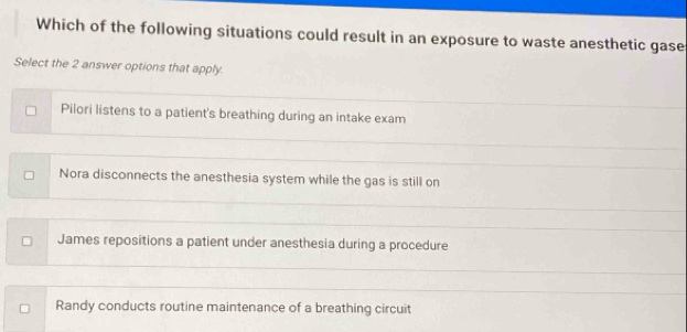 Which of the following situations could result in an exposure to waste anesthetic gase
Select the 2 answer options that apply.
Pilori listens to a patient's breathing during an intake exam
Nora disconnects the anesthesia system while the gas is still on
James repositions a patient under anesthesia during a procedure
Randy conducts routine maintenance of a breathing circuit