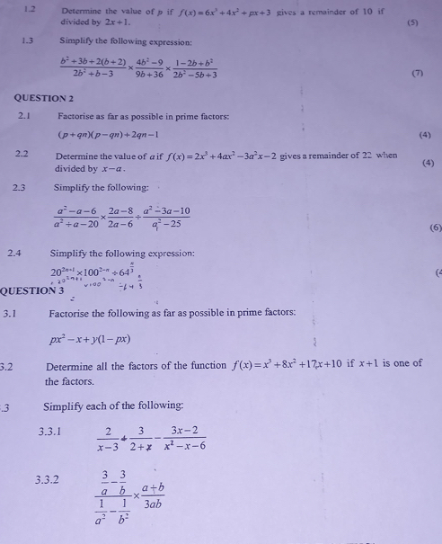 1.2 Determine the value of p if f(x)=6x^3+4x^2+px+3 gives a remainder of 10 if (5)
divided by 2x+1.
1.3 Simplify the following expression:
 (b^2+3b+2(b+2))/2b^2+b-3 *  (4b^2-9)/9b+36 *  (1-2b+b^2)/2b^2-5b+3 
(7)
QUESTION 2
2.1 Factorise as far as possible in prime factors:
(p+qn)(p-qn)+2qn-1 (4)
2.2  Determine the value of a if f(x)=2x^3+4ax^2-3a^2x-2 gives a remainder of 22 when
divided by x-a. (4)
2.3 Simplify the following:
 (a^2-a-6)/a^2+a-20 *  (2a-8)/2a-6 /  (a^2-3a-10)/a^2-25 
(6)
2.4 Simplify the following expression:
20^(2n+1)* 100^(2-n)/ 64^(frac n)3
(4
QUESTION 3  1/3 
:
3.1 Factorise the following as far as possible in prime factors:
px^2-x+y(1-px)
3.2 Determine all the factors of the function f(x)=x^3+8x^2+17x+10 if x+1 is one of
the factors.
.3 Simplify each of the following:
3.3.1  2/x-3 + 3/2+x - (3x-2)/x^2-x-6 
3.3.2
frac  3/a - 3/b  1/a^2 - 1/b^2 *  (a+b)/3ab 