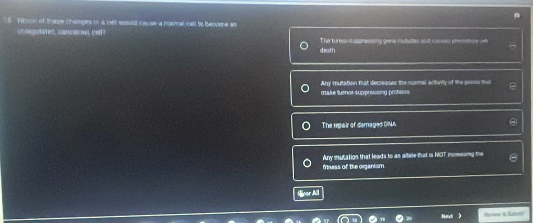 Viman of these changes in a cell would cause a normal cell to become an
un regulated, cancerous cell?
The turnor-suppressing gene mutates and causes premtory gel
death
Any mutation that decreases the cormal activity of the genes tha
make turnor-suppressing proteins
The repair of damaged DNA
Any mutation that leads to an allele that is NOT increasing the
fitness of the organism
Snar All
Next Revine & Sdtät