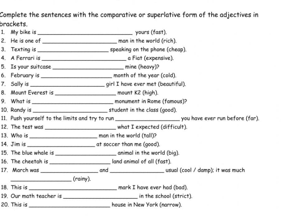 Complete the sentences with the comparative or superlative form of the adjectives in 
brackets. 
1. My bike is _yours (fast). 
2. He is one of_ man in the world (rich). 
3. Texting is_ speaking on the phone (cheap). 
4. A Ferrari is _a Fiat (expensive). 
5. Is your suitcase _mine (heavy)? 
6. February is _month of the year (cold). 
7. Sally is_ girl I have ever met (beautiful). 
8. Mount Everest is _mount K2 (high). 
9. What is _monument in Rome (famous)? 
10. Randy is_ student in the class (good). 
11. Push yourself to the limits and try to run _you have ever run before (far). 
12. The test was _what I expected (difficult). 
13. Who is _man in the world (tall)? 
14. Jim is_ at soccer than me (good). 
15. The blue whale is _animal in the world (big). 
16. The cheetah is_ land animal of all (fast). 
17. March was _and_ usual (cool / damp); it was much 
_(rainy). 
18. This is_ mark I have ever had (bad). 
19. Our math teacher is_ in the school (strict). 
20. This is_ house in New York (narrow).