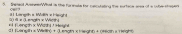 Select AnswerWhat is the formula for calculating the surface area of a cube-shaped
cell?
a) Length x Width x Height
b) 6* (Length x Width)
c) (Length x Width) / Height
d) (Length x Width) + (Length x Height) + (Width x Height)