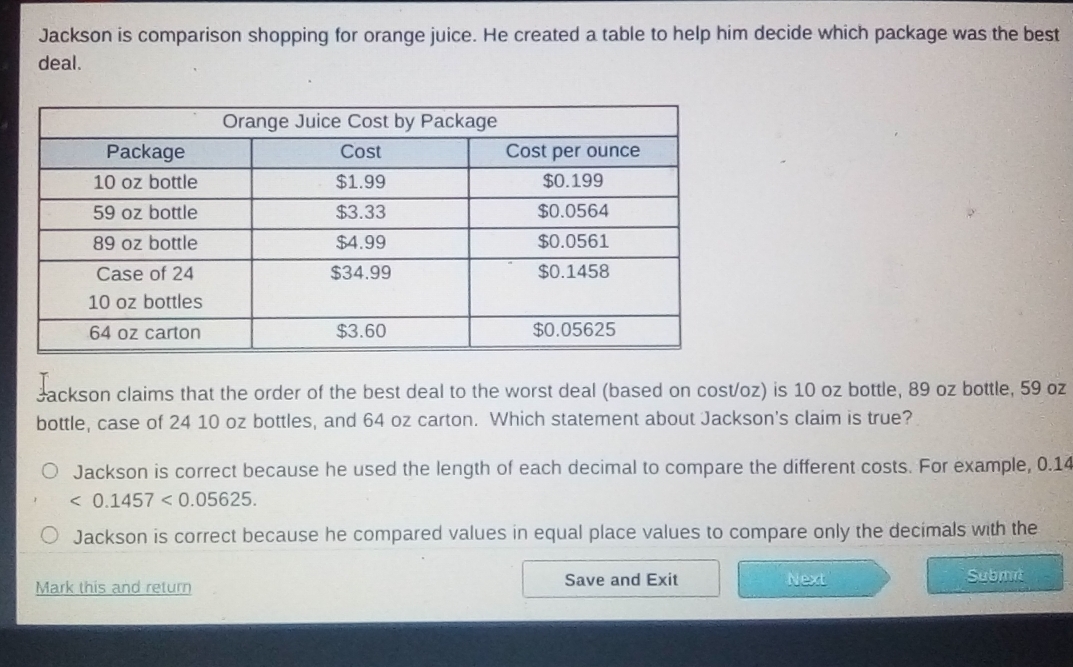 Jackson is comparison shopping for orange juice. He created a table to help him decide which package was the best
deal.
Jackson claims that the order of the best deal to the worst deal (based on cost/oz) is 10 oz bottle, 89 oz bottle, 59 oz
bottle, case of 24 10 oz bottles, and 64 oz carton. Which statement about Jackson's claim is true?
Jackson is correct because he used the length of each decimal to compare the different costs. For example, 0.14
<0.1457<0.05625.
Jackson is correct because he compared values in equal place values to compare only the decimals with the
Mark this and return Save and Exit Next
Submi