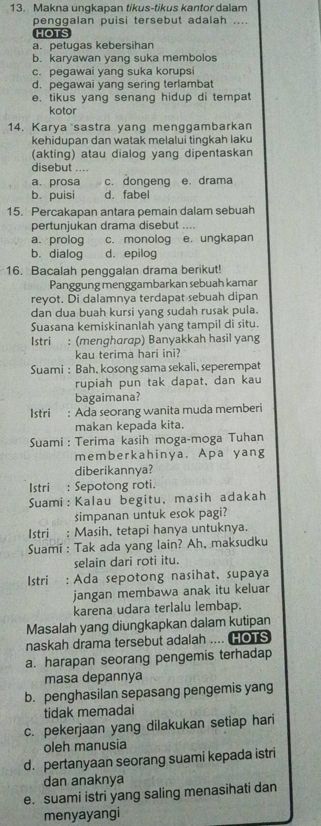 Makna ungkapan tikus-tikus kantor dalam
penggalan puisi tersebut adalah ....
HOTS
a. petugas kebersihan
b. karyawan yang suka membolos
c. pegawai yang suka korupsi
d. pegawai yang sering terlambat
e. tikus yang senang hidup di tempat
kotor
14. Karya sastra yang menggambarkan
kehidupan dan watak melalui tingkah laku
(akting) atau dialog yang dipentaskan
disebut ....
a. prosa c. dongeng e. drama
b. puisi d. fabel
15. Percakapan antara pemain dalam sebuah
pertunjukan drama disebut ....
a. prolog c. monolog e. ungkapan
b. dialog d.epilog
16. Bacalah penggalan drama berikut!
Panggung menggambarkan sebuah kamar
reyot. Di dalamnya terdapat sebuah dipan
dan dua buah kursi yang sudah rusak pula.
Suasana kemiskinanlah yang tampil di situ.
Istri : (mengharap) Banyakkah hasil yang
kau terima hari ini?
Suami : Bah, kosong sama sekali, seperempat
rupiah pun tak dapat, dan kau
bagaimana?
Istri : Ada seorang wanita muda memberi
makan kepada kita.
Suami : Terima kasih moga-moga Tuhan
memberkahinya. Apa yang
diberikannya?
Istri  : Sepotong roti.
Suami: Kalau begitu, masih adakah
simpanan untuk esok pagi?
Istri_ : Masih, tetapi hanya untuknya.
Suami : Tak ada yang lain? Ah, maksudku
selain dari roti itu.
Istri : Ada sepotong nasihat, supaya
jangan membawa anak itu keluar
karena udara terlalu lembap.
Masalah yang diungkapkan dalam kutipan
naskah drama tersebut adalah .... HOTS
a. harapan seorang pengemis terhadap
masa depannya
b. penghasilan sepasang pengemis yang
tidak memadai
c. pekerjaan yang dilakukan setiap hari
oleh manusia
d. pertanyaan seorang suami kepada istri
dan anaknya
e. suami istri yang saling menasihati dan
menyayangi