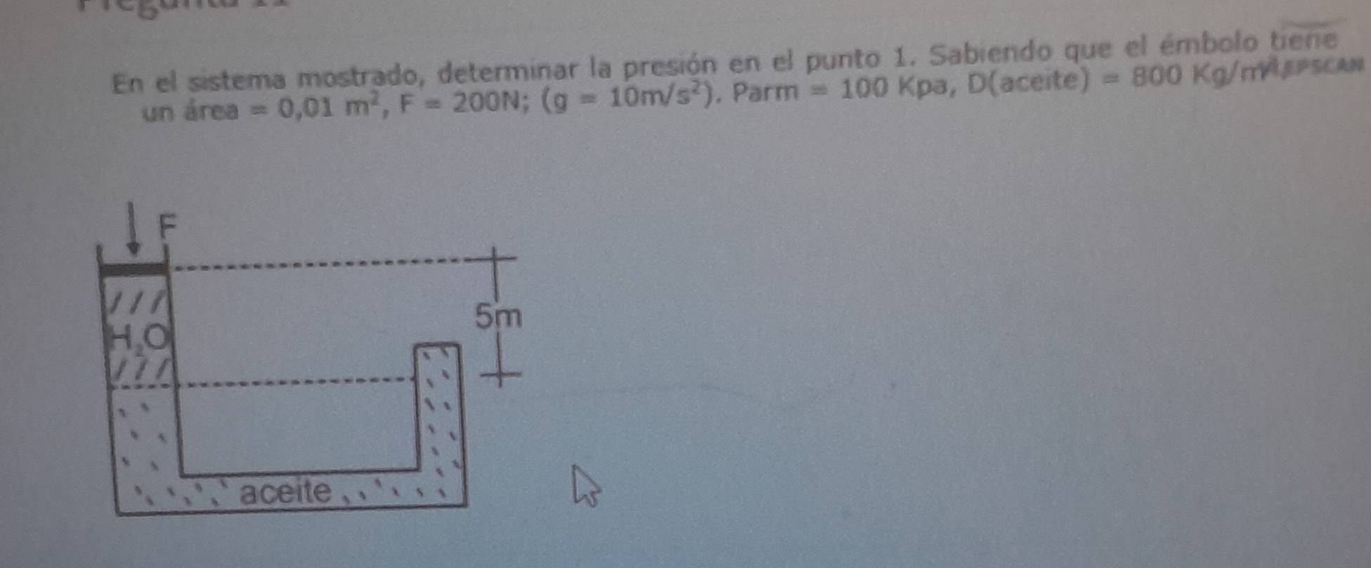 En el sistema mostrado, determinar la presión en el punto 1. Sabiendo que el émbolo tiene
un área =0,01m^2,F=200N;(g=10m/s^2). Parm =100Kpa,D(ace ite) =800Kg/m^4/ PSCAN