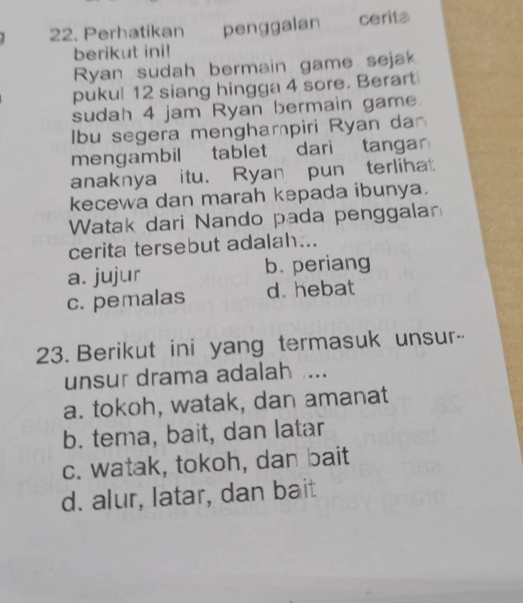 Perhatikan penggalan cerita
berikut ini!
Ryan sudah bermain game sejak
pukul 12 siang hingga 4 sore. Berart
sudah 4 jam Ryan bermain game.
Ibu segera menghampiri Ryan dan
mengambil tablet dari tangar
anaknya itu. Ryan pun terlihat
kecewa dan marah kepada ibunya.
Watak dari Nando pada penggalan
cerita tersebut adalah...
a. jujur b. periang
c. pemalas
d. hebat
23. Berikut ini yang termasuk unsur--
unsur drama adalah ...
a. tokoh, watak, dan amanat
b. tema, bait, dan latar
c. watak, tokoh, dan bait
d. alur, latar, dan bait