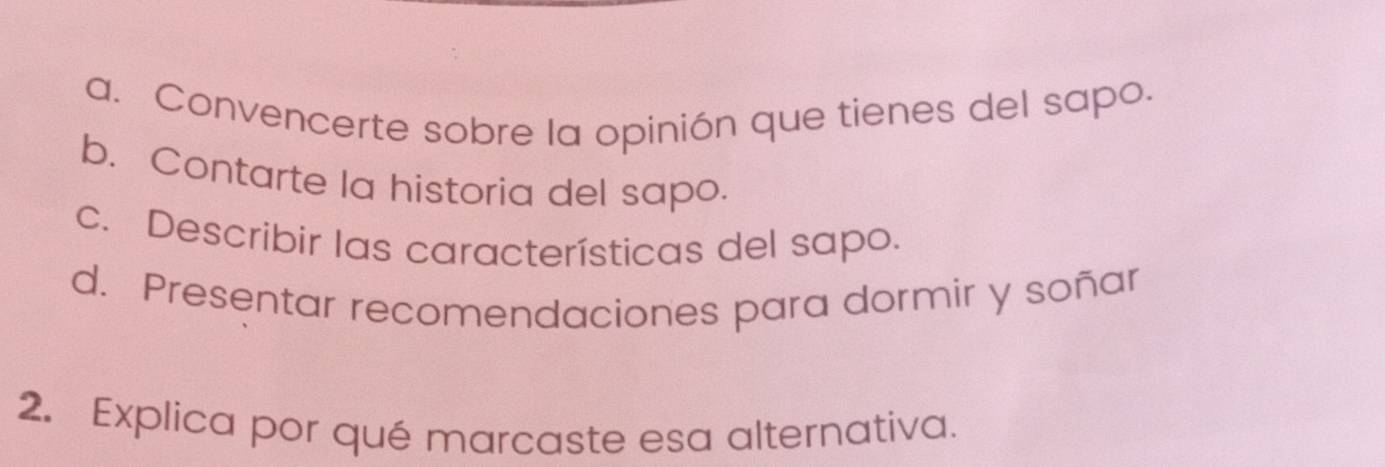 a. Convencerte sobre la opinión que tienes del sapo.
b. Contarte la historia del sapo.
c. Describir las características del sapo.
d. Presentar recomendaciones para dormir y soñar
2. Explica por qué marcaste esa alternativa.