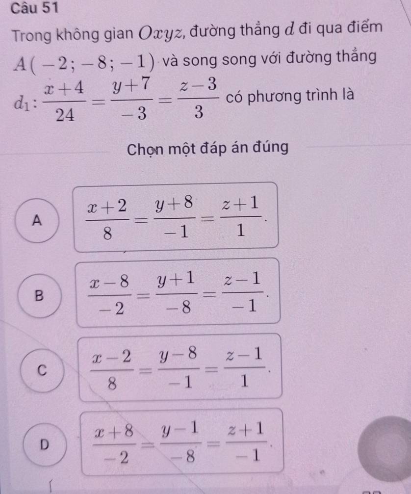 Trong không gian Oxyz, đường thẳng đ đi qua điểm
A(-2;-8;-1) và song song với đường thẳng
d_1: (x+4)/24 = (y+7)/-3 = (z-3)/3  có phương trình là
Chọn một đáp án đúng
A  (x+2)/8 = (y+8)/-1 = (z+1)/1 .
B  (x-8)/-2 = (y+1)/-8 = (z-1)/-1 .
C  (x-2)/8 = (y-8)/-1 = (z-1)/1 .
D  (x+8)/-2 = (y-1)/-8 = (z+1)/-1 .