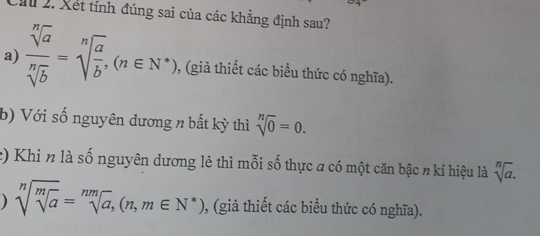 Cầu 2. Xét tính đúng sai của các khẳng định sau? 
a)  sqrt[n](a)/sqrt[n](b) =sqrt[n](frac a)b, (n∈ N^*) , (giả thiết các biểu thức có nghĩa). 
b) Với số nguyên dương n bất kỳ thì sqrt[n](0)=0. 
2) Khi n là số nguyên dương lẻ thì mỗi số thực a có một căn bậc n kí hiệu là sqrt[n](a). 
) sqrt[n](sqrt [m]a)=sqrt[nm](a), (n,m∈ N^*) ), (giả thiết các biểu thức có nghĩa).