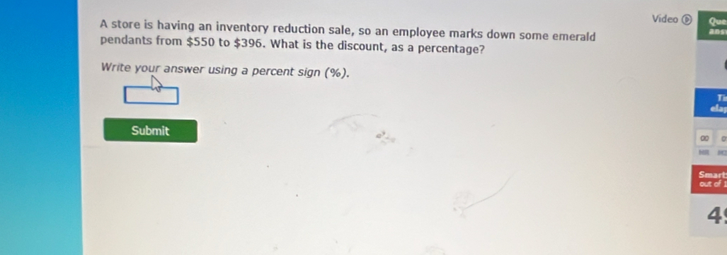 Video 6 Que 
A store is having an inventory reduction sale, so an employee marks down some emerald ans 
pendants from $550 to $396. What is the discount, as a percentage? 
Write your answer using a percent sign (%). 
Ti 
Submit 
00 0 
Smart 
out of 1 
4