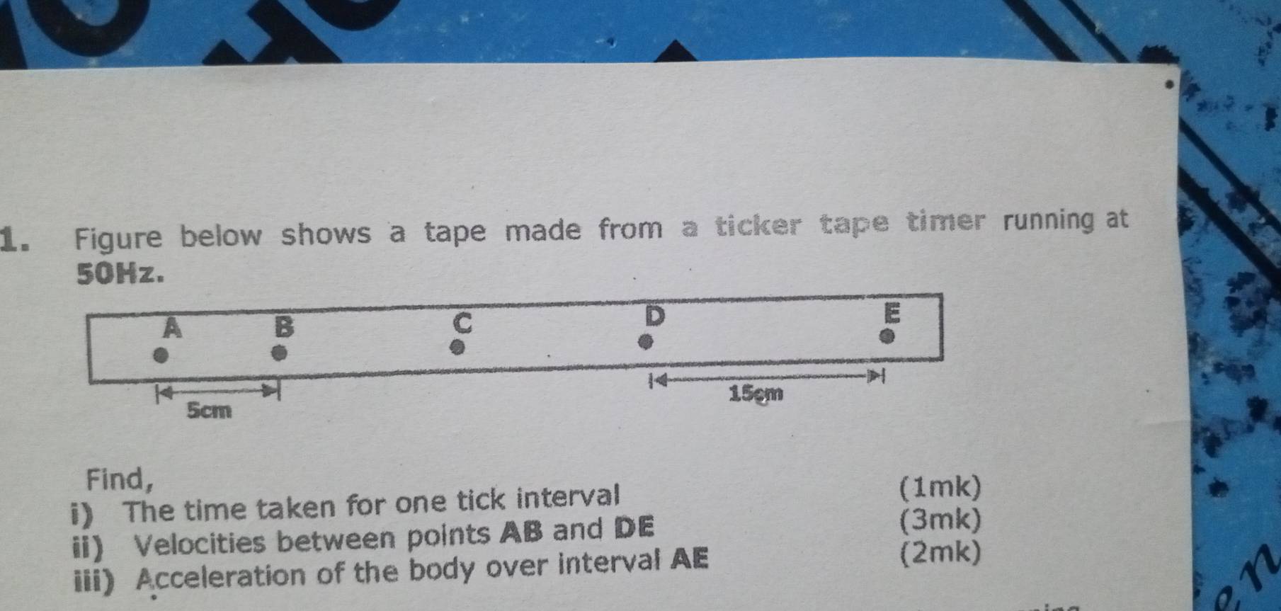 Figure below shows a tape made from a ticker tape timer running at
50Hz. 
Find, 
i The time taken for one tick interval 
(1mk) 
ii Velocities between points AB and DE (3mk) 
iii) Acceleration of the body over interval AE (2mk)